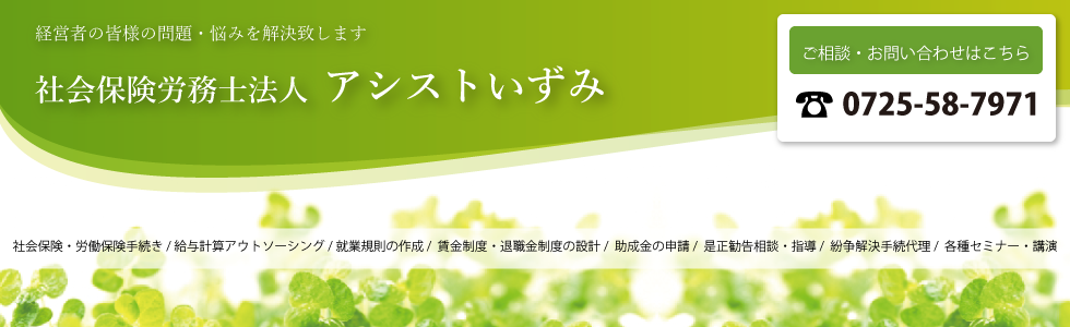 社会保険・労働保険手続き/給与計算アウトソーシング/就業規則の作成/賃金制度・退職金制度の設計/助成金の申請/是正勧告相談・指導/紛争解決手続代理/各種セミナー・講演なら大阪府泉大津市の社会保険労務士法人アシストいずみへ 